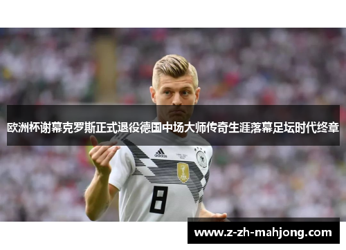 欧洲杯谢幕克罗斯正式退役德国中场大师传奇生涯落幕足坛时代终章