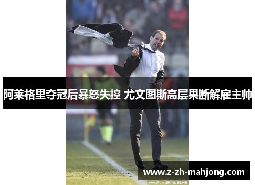 阿莱格里夺冠后暴怒失控 尤文图斯高层果断解雇主帅 阿莱格里夺冠后暴怒失控 尤文图斯高层果断解雇主帅